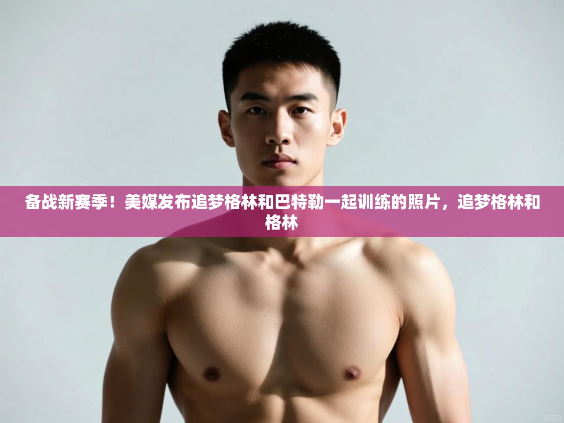 海星体育官网-备战新赛季！美媒发布追梦格林和巴特勒一起训练的照片，追梦格林和格林