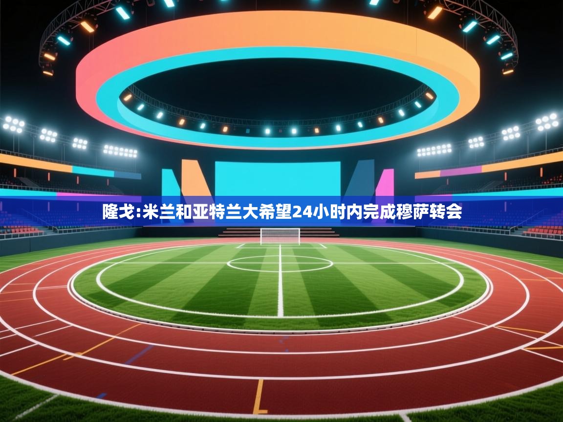 -隆戈:米兰和亚特兰大希望24小时内完成穆萨转会